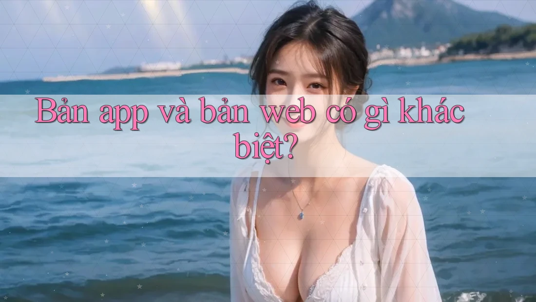 Bản app và bản web có gì khác biệt? Bản app và bản web có gì khác biệt?