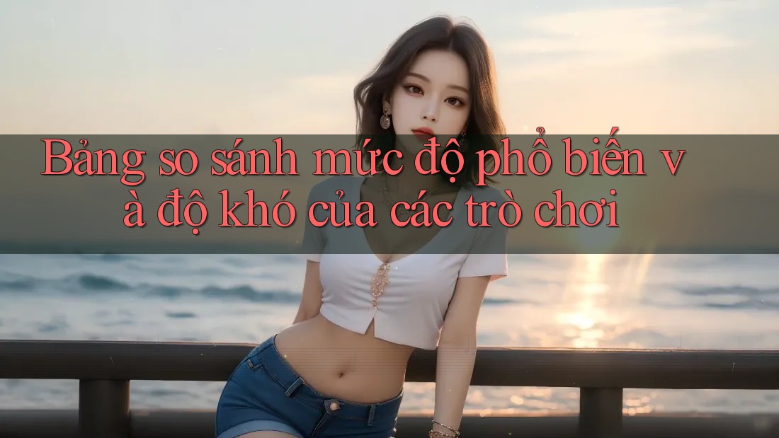 Bảng so sánh mức độ phổ biến và độ khó của các trò chơi Bảng so sánh mức độ phổ biến và độ khó của các trò chơi