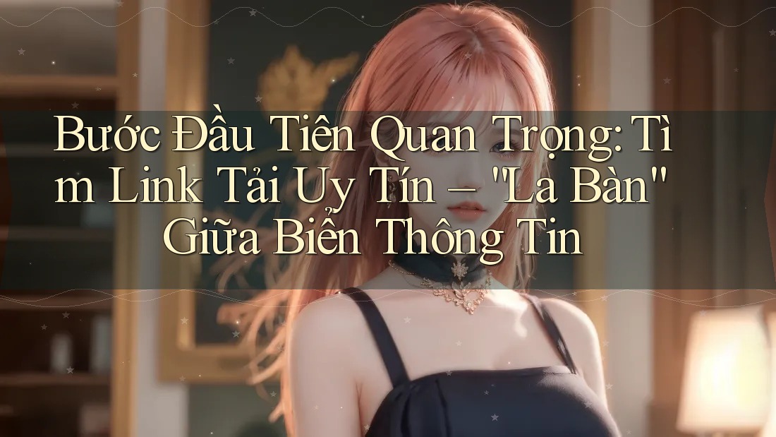 Bước Đầu Tiên Quan Trọng: Tìm Link Tải Uy Tín – “La Bàn” Giữa Biển Thông Tin