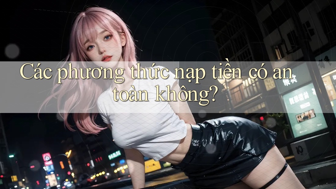 Các phương thức nạp tiền có an toàn không? Các phương thức nạp tiền có an toàn không?