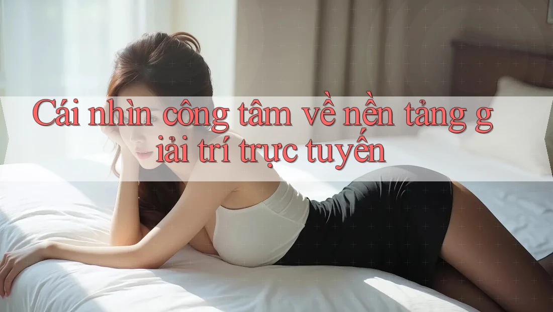 Cái nhìn công tâm về nền tảng giải trí trực tuyến Cái nhìn công tâm về nền tảng giải trí trực tuyến