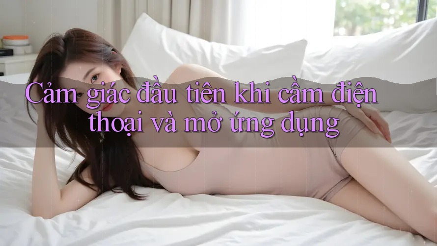 Cảm giác đầu tiên khi cầm điện thoại và mở ứng dụng