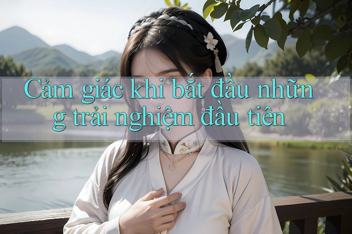 Cảm giác khi bắt đầu những trải nghiệm đầu tiên Cảm giác khi bắt đầu những trải nghiệm đầu tiên