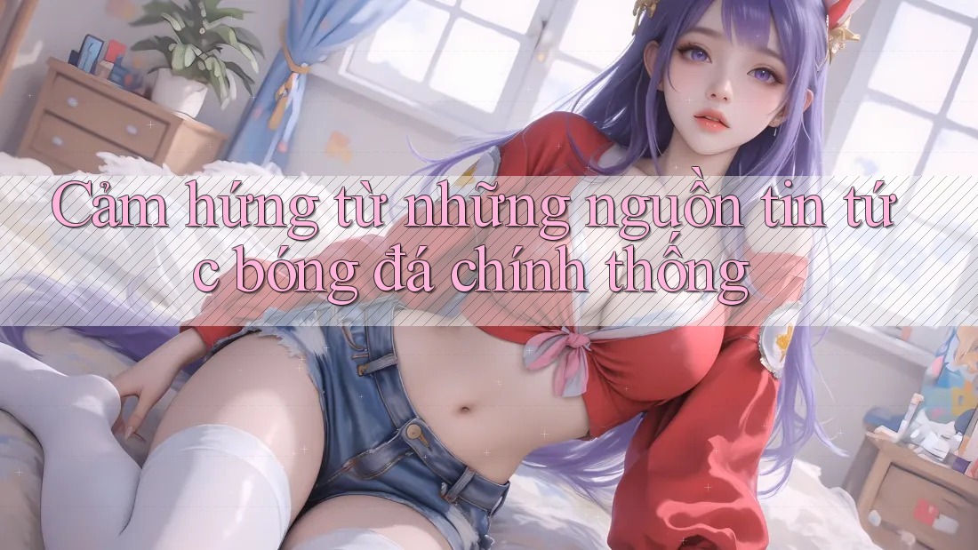 Cảm hứng từ những nguồn tin tức bóng đá chính thống Cảm hứng từ những nguồn tin tức bóng đá chính thống