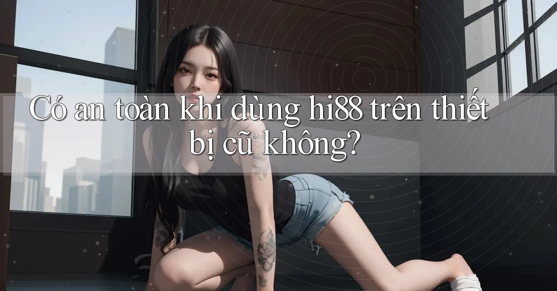 Có an toàn khi dùng hi88 trên thiết bị cũ không? Có an toàn khi dùng hi88 trên thiết bị cũ không?