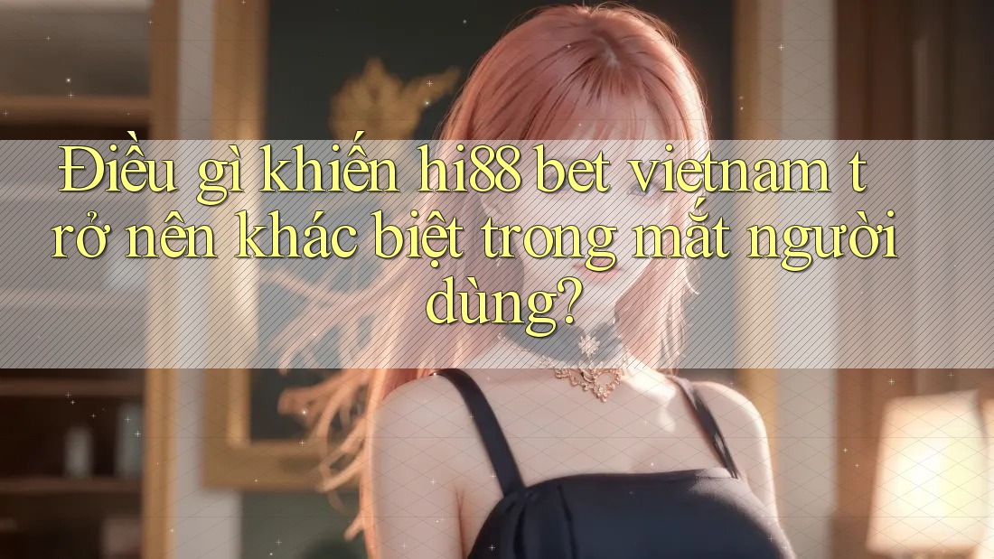 Điều gì khiến hi88 bet vietnam trở nên khác biệt trong mắt người dùng? Điều gì khiến hi88 bet vietnam trở nên khác biệt trong mắt người dùng?