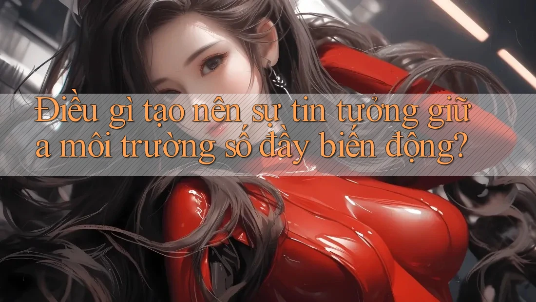 Điều gì tạo nên sự tin tưởng giữa môi trường số đầy biến động?