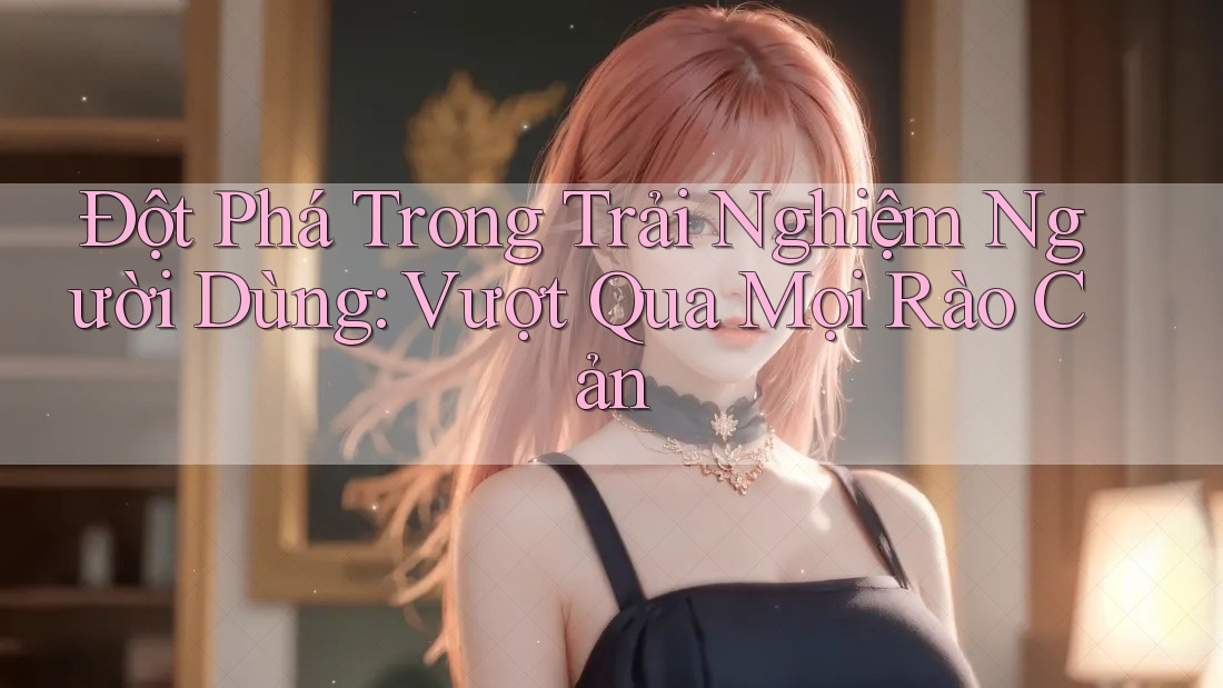 Đột Phá Trong Trải Nghiệm Người Dùng: Vượt Qua Mọi Rào Cản Đột Phá Trong Trải Nghiệm Người Dùng: Vượt Qua Mọi Rào Cản