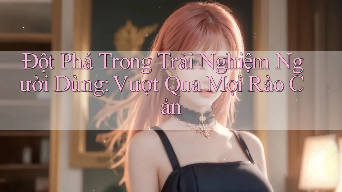 Đột Phá Trong Trải Nghiệm Người Dùng: Vượt Qua Mọi Rào Cản Đột Phá Trong Trải Nghiệm Người Dùng: Vượt Qua Mọi Rào Cản
