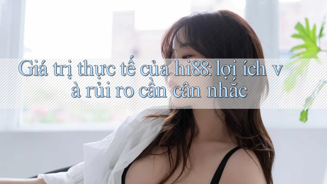 Giá trị thực tế của hi88: lợi ích và rủi ro cần cân nhắc