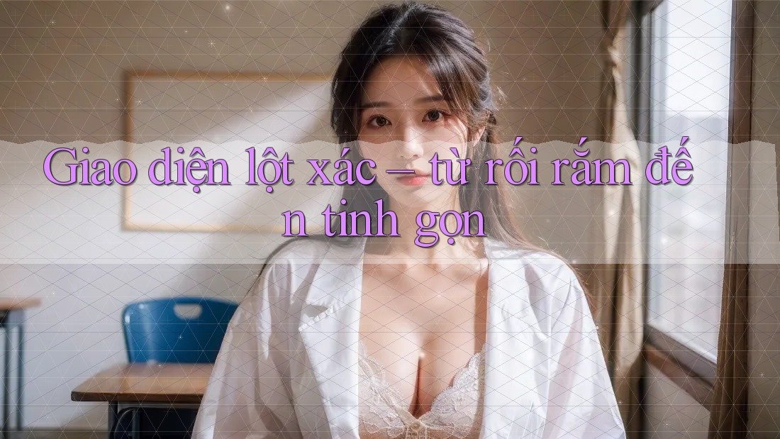 Giao diện lột xác – từ rối rắm đến tinh gọn
