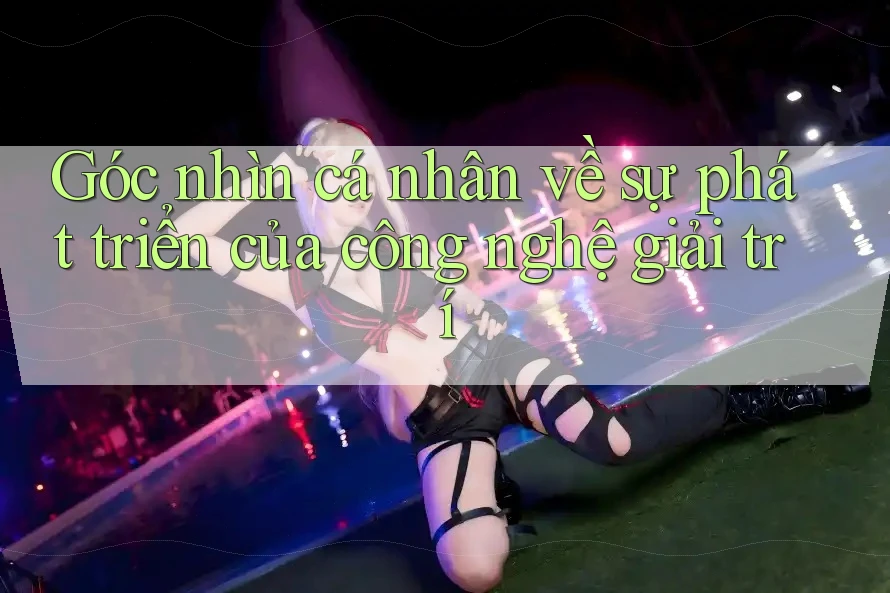 Góc nhìn cá nhân về sự phát triển của công nghệ giải trí Góc nhìn cá nhân về sự phát triển của công nghệ giải trí