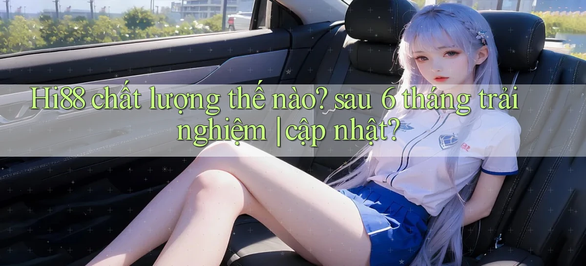 Hi88 chất lượng thế nào sau 6 tháng trải nghiệm cập nhật