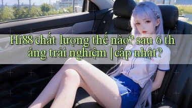 Hi88 chất lượng thế nào sau 6 tháng trải nghiệm cập nhật