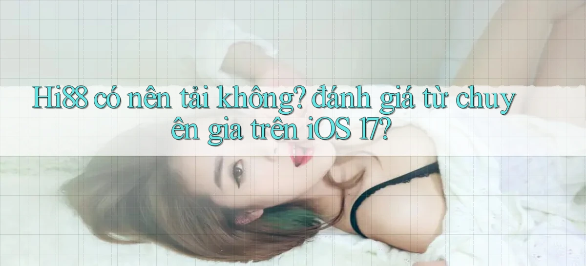 Hi88 có nên tải không đánh giá từ chuyên gia trên iOS 17