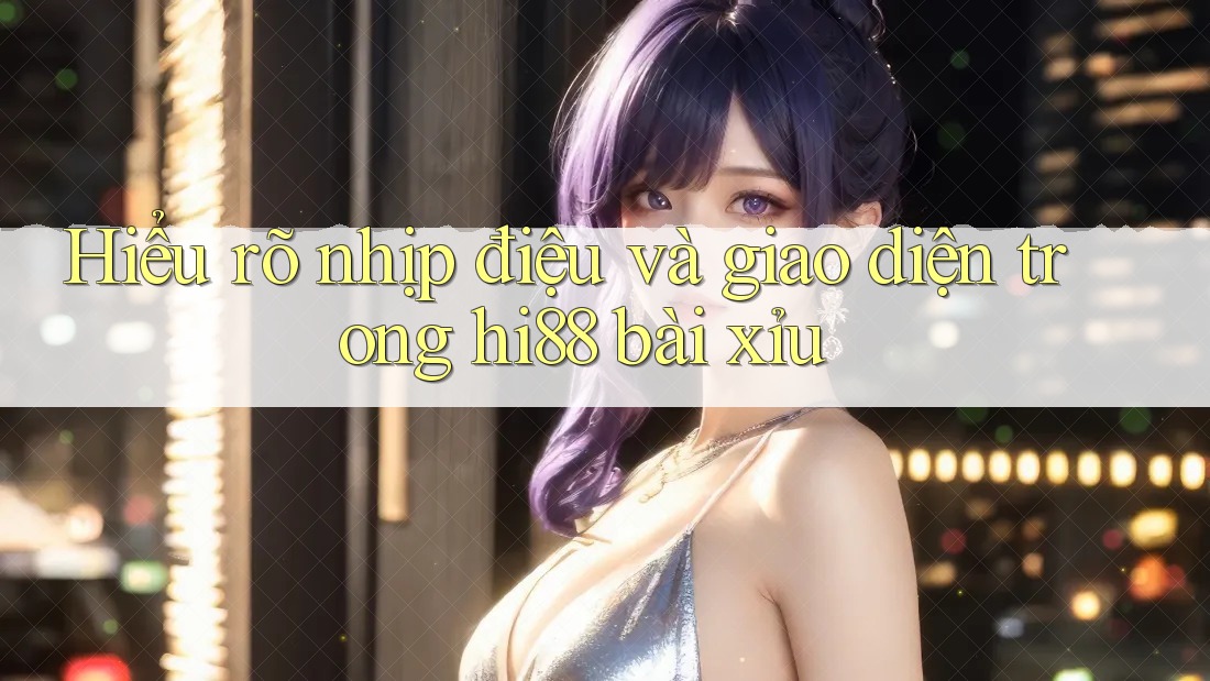 Hiểu rõ nhịp điệu và giao diện trong hi88 bài xỉu