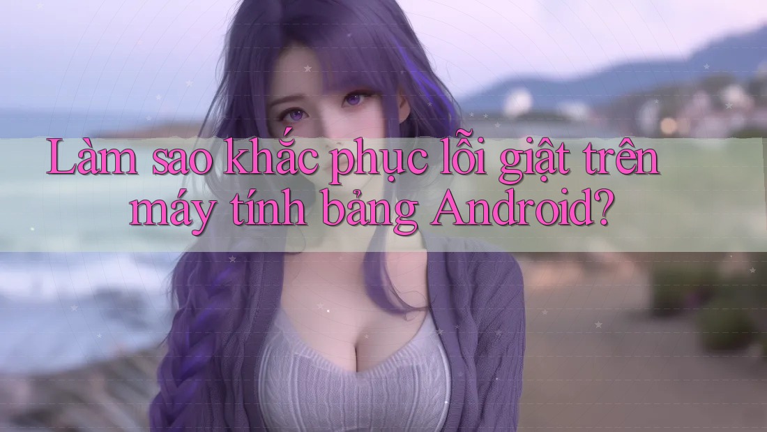Làm sao khắc phục lỗi giật trên máy tính bảng Android? Làm sao khắc phục lỗi giật trên máy tính bảng Android?