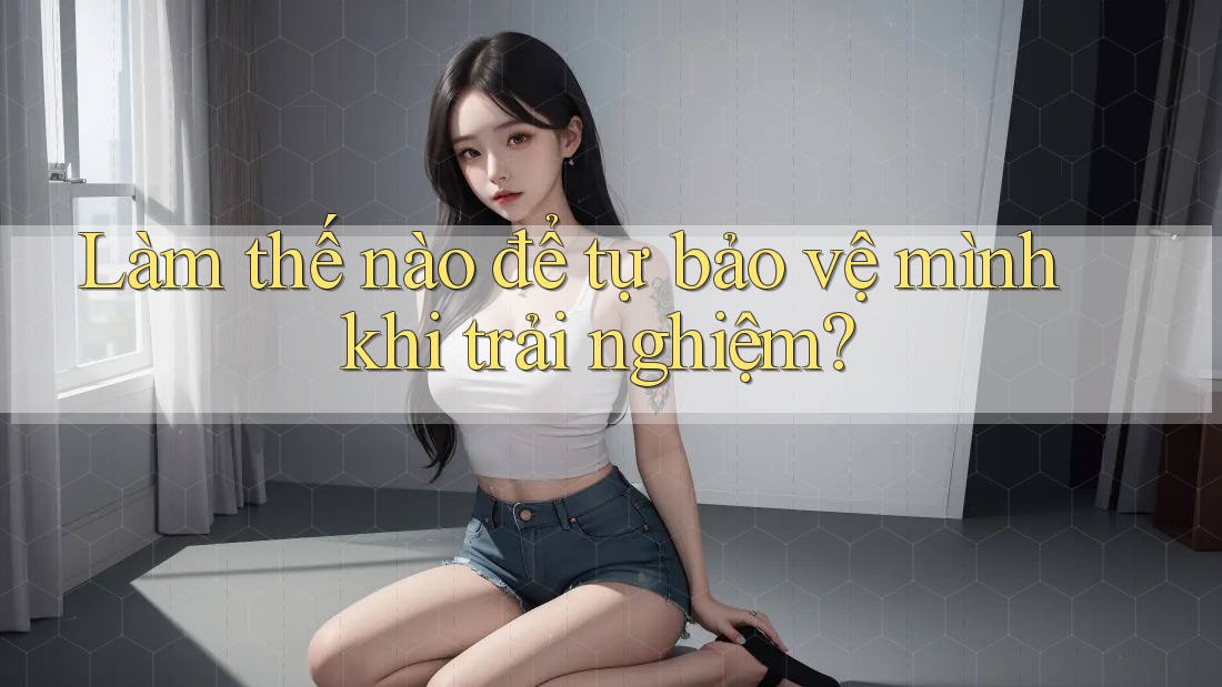 Làm thế nào để tự bảo vệ mình khi trải nghiệm? Làm thế nào để tự bảo vệ mình khi trải nghiệm?