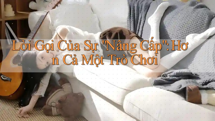 Lời Gọi Của Sự “Nâng Cấp”: Hơn Cả Một Trò Chơi