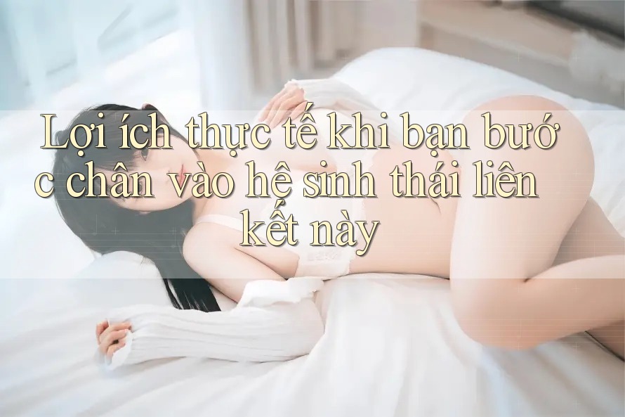Lợi ích thực tế khi bạn bước chân vào hệ sinh thái liên kết này