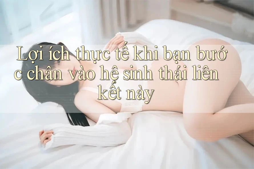 Lợi ích thực tế khi bạn bước chân vào hệ sinh thái liên kết này