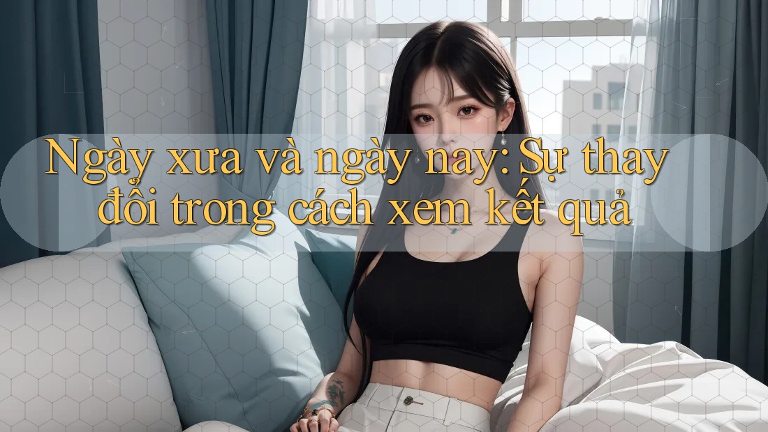 Ngày xưa và ngày nay: Sự thay đổi trong cách xem kết quả Ngày xưa và ngày nay: Sự thay đổi trong cách xem kết quả