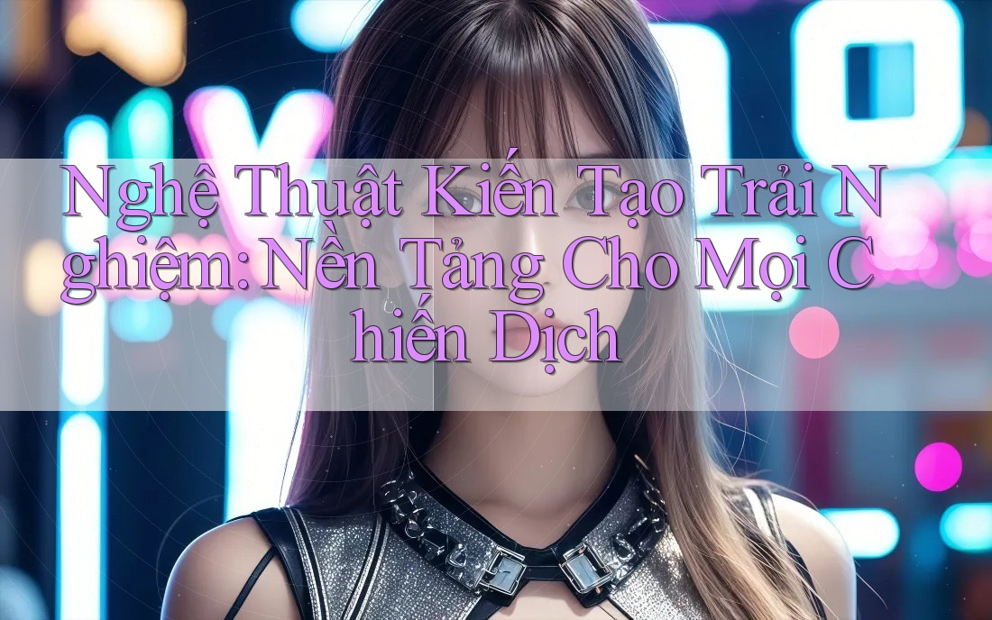 Nghệ Thuật Kiến Tạo Trải Nghiệm: Nền Tảng Cho Mọi Chiến Dịch