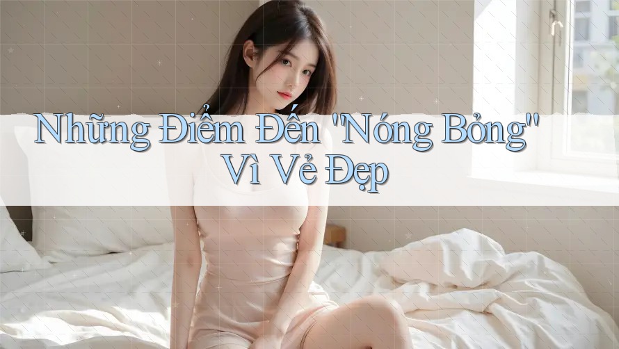 Những Điểm Đến “Nóng Bỏng” Vì Vẻ Đẹp Những Điểm Đến “Nóng Bỏng” Vì Vẻ Đẹp