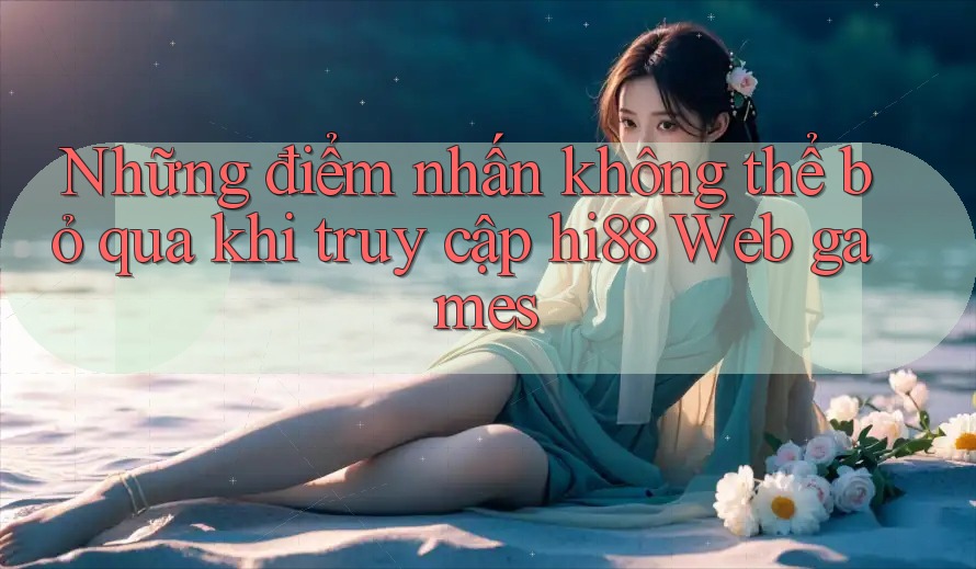 Những điểm nhấn không thể bỏ qua khi truy cập hi88 Web games