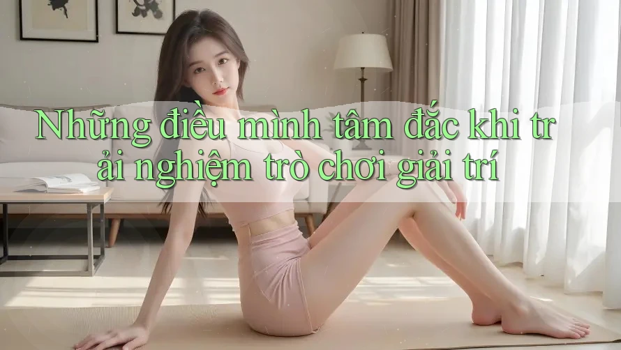 Những điều mình tâm đắc khi trải nghiệm trò chơi giải trí