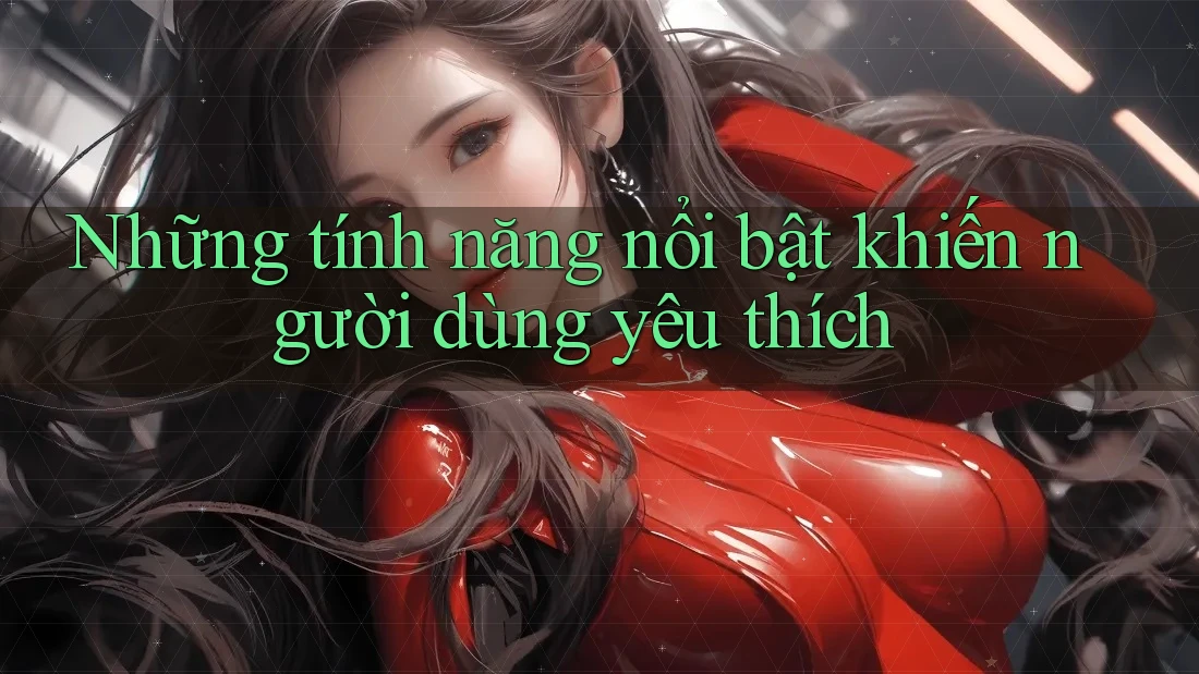 Những tính năng nổi bật khiến người dùng yêu thích
