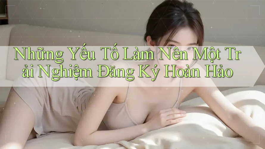 Những Yếu Tố Làm Nên Một Trải Nghiệm Đăng Ký Hoàn Hảo