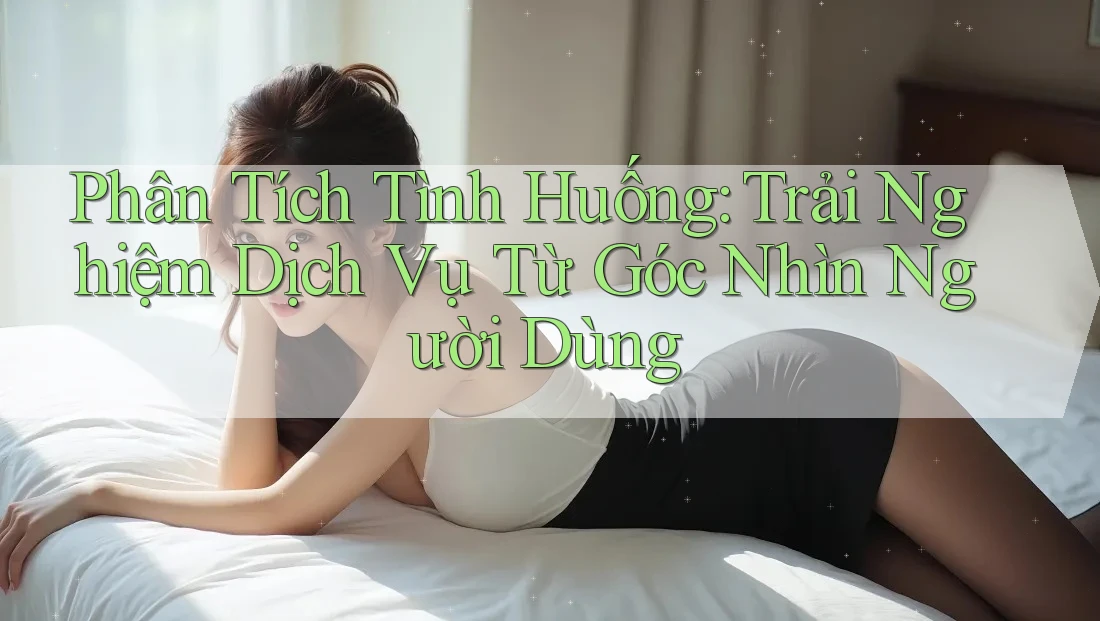 Phân Tích Tình Huống: Trải Nghiệm Dịch Vụ Từ Góc Nhìn Người Dùng Phân Tích Tình Huống: Trải Nghiệm Dịch Vụ Từ Góc Nhìn Người Dùng