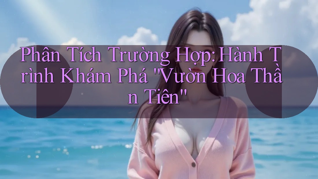Phân Tích Trường Hợp: Hành Trình Khám Phá “Vườn Hoa Thần Tiên”
