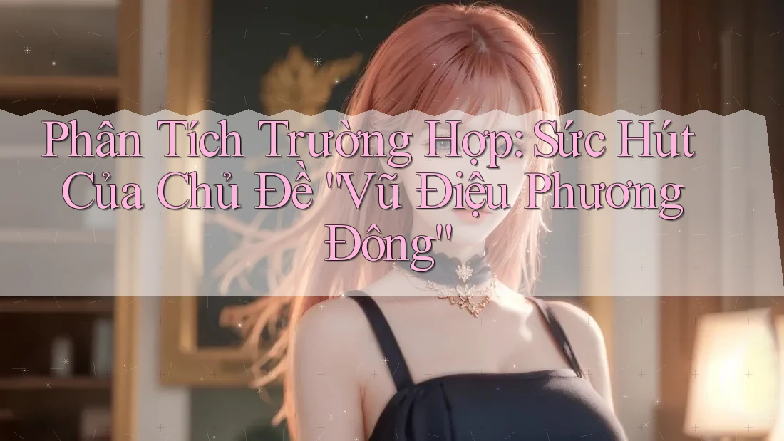 Phân Tích Trường Hợp: Sức Hút Của Chủ Đề “Vũ Điệu Phương Đông” Phân Tích Trường Hợp: Sức Hút Của Chủ Đề “Vũ Điệu Phương Đông”