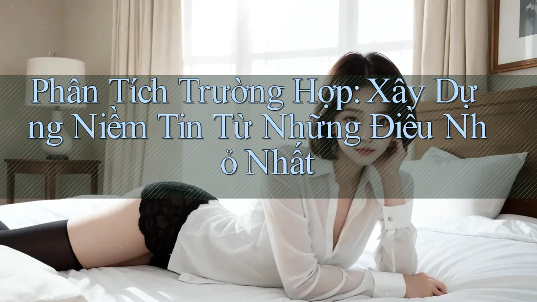 Phân Tích Trường Hợp: Xây Dựng Niềm Tin Từ Những Điều Nhỏ Nhất