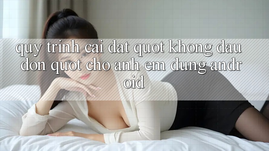 Quy trình cài đặt " không đau đớn" cho anh em dùng Android