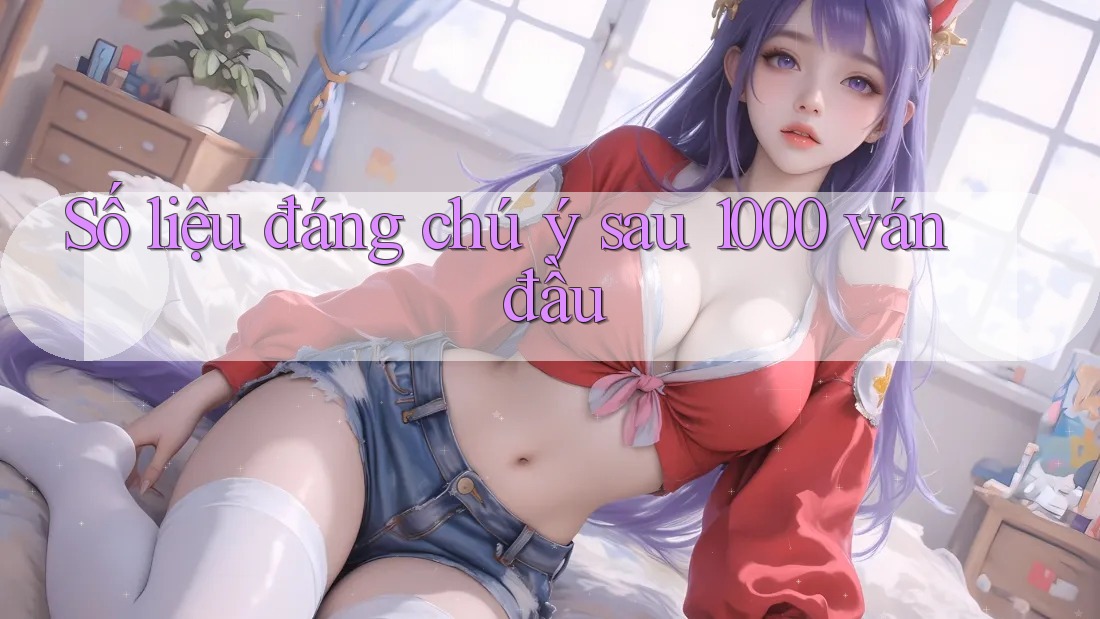 Số liệu đáng chú ý sau 1000 ván đầu