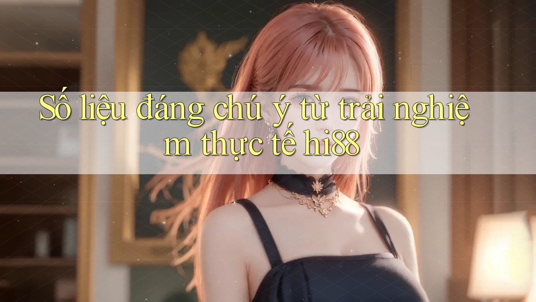 Số liệu đáng chú ý từ trải nghiệm thực tế hi88 Số liệu đáng chú ý từ trải nghiệm thực tế hi88