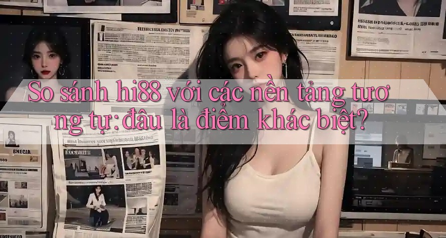 So sánh hi88 với các nền tảng tương tự: đâu là điểm khác biệt?
