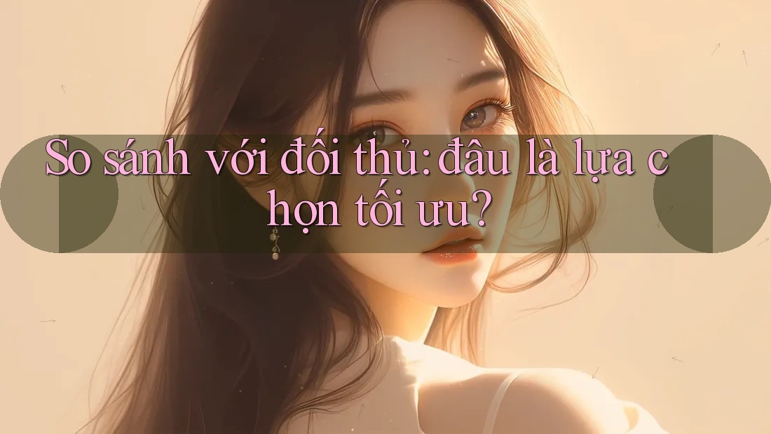 So sánh với đối thủ: đâu là lựa chọn tối ưu