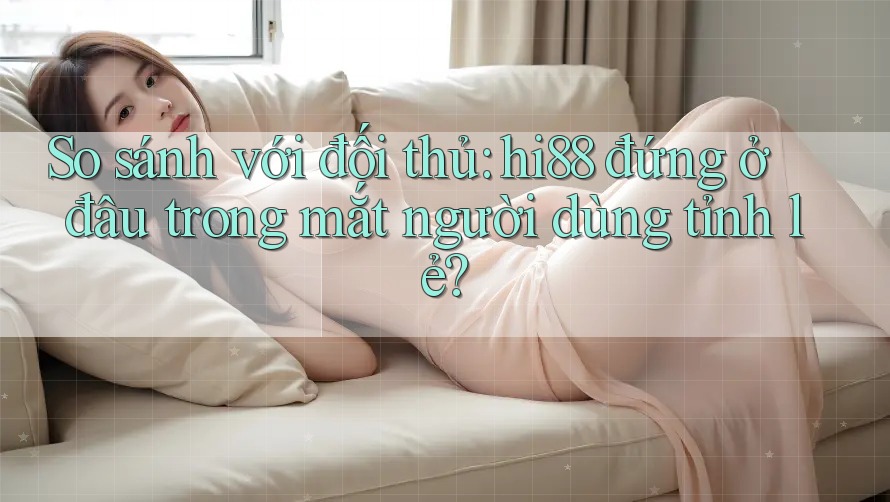 So sánh với đối thủ: hi88 đứng ở đâu trong mắt người dùng tỉnh lẻ? So sánh với đối thủ: hi88 đứng ở đâu trong mắt người dùng tỉnh lẻ?
