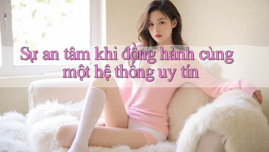 Sự an tâm khi đồng hành cùng một hệ thống uy tín