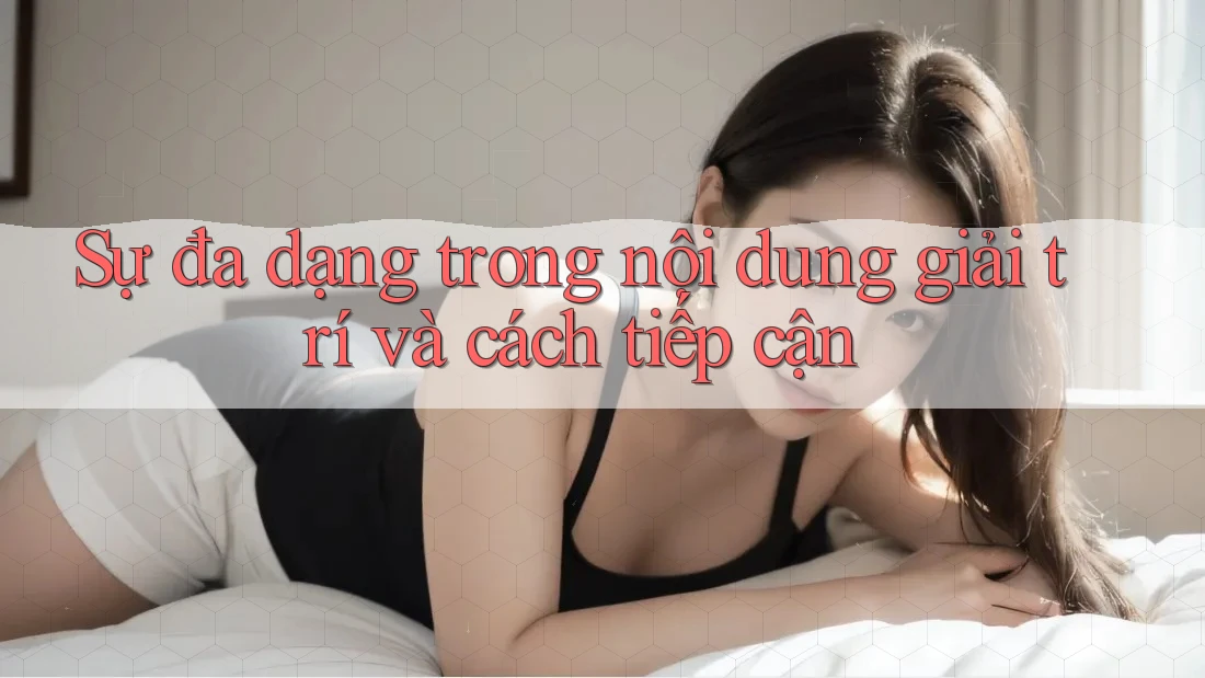 Sự đa dạng trong nội dung giải trí và cách tiếp cận
