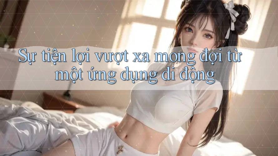 Sự tiện lợi vượt xa mong đợi từ một ứng dụng di động Sự tiện lợi vượt xa mong đợi từ một ứng dụng di động