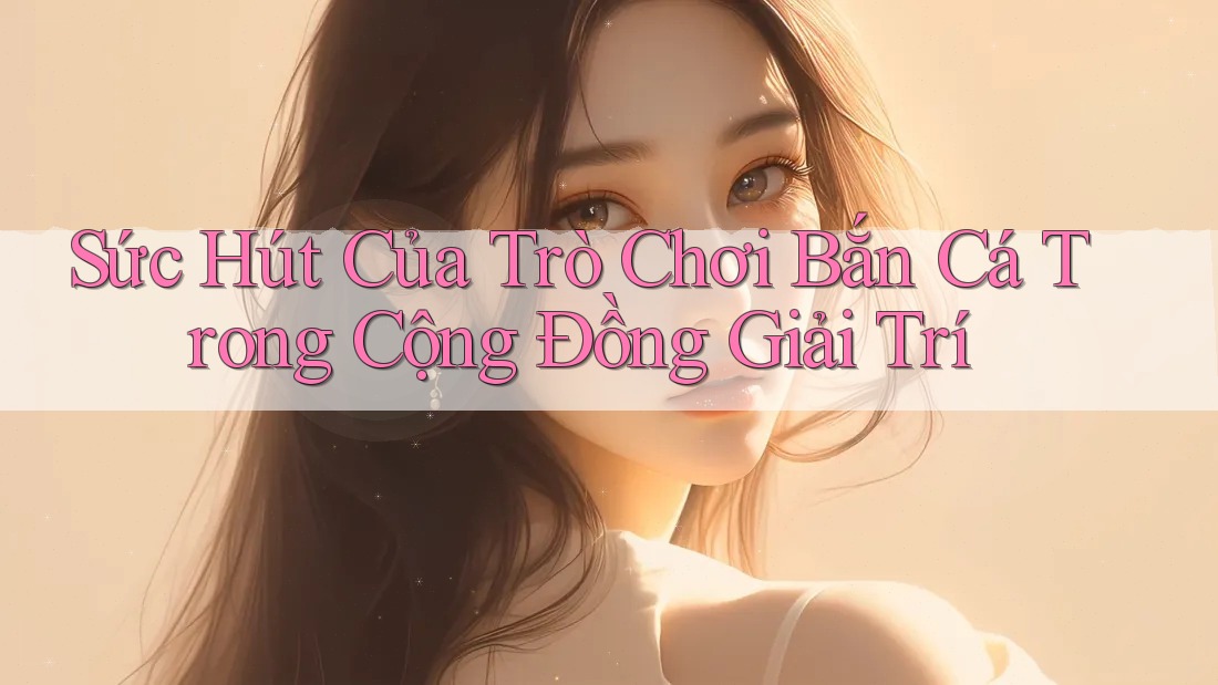 Sức Hút Của Trò Chơi Bắn Cá Trong Cộng Đồng Giải Trí Sức Hút Của Trò Chơi Bắn Cá Trong Cộng Đồng Giải Trí