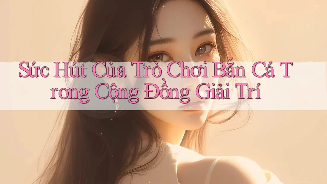 Sức Hút Của Trò Chơi Bắn Cá Trong Cộng Đồng Giải Trí Sức Hút Của Trò Chơi Bắn Cá Trong Cộng Đồng Giải Trí