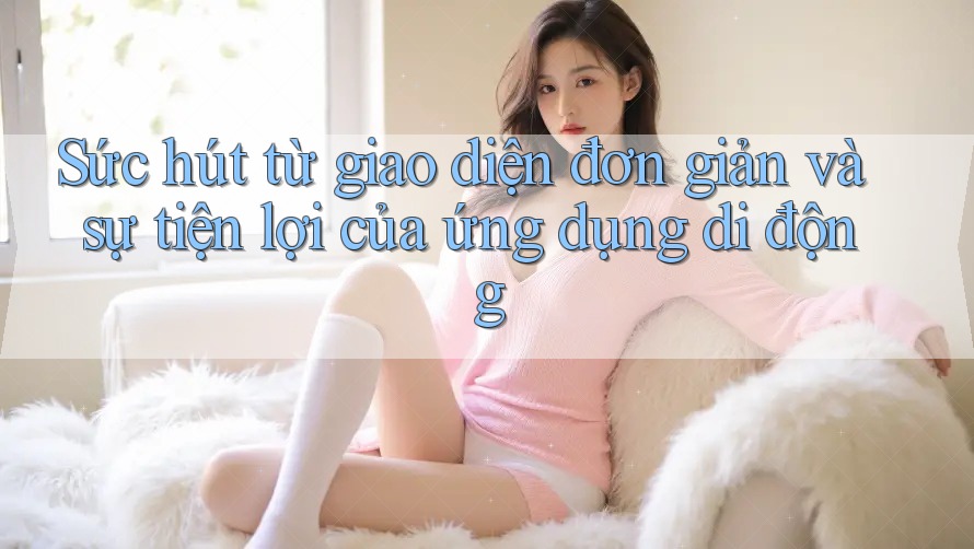 Sức hút từ giao diện đơn giản và sự tiện lợi của ứng dụng di động Sức hút từ giao diện đơn giản và sự tiện lợi của ứng dụng di động
