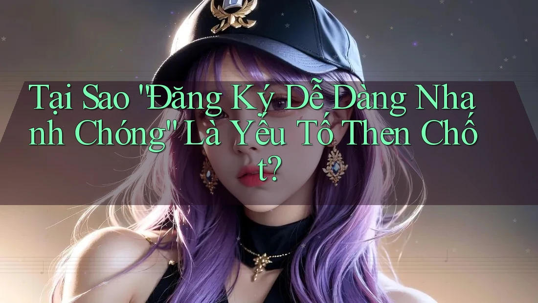 Tại Sao “Đăng Ký Dễ Dàng Nhanh Chóng” Là Yếu Tố Then Chốt?