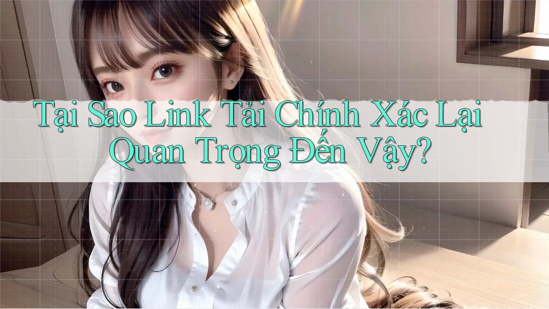 Tại Sao Link Tải Chính Xác Lại Quan Trọng Đến Vậy?